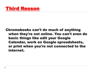 Third Resson
Chromebooks can't do much of anything
when they're not online. You can't even do
basic things like edit your Google
Calendar, work on Google spreadsheets,
or print when you're not connected to the
internet.
 