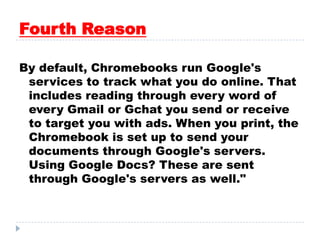 Fourth Reason
By default, Chromebooks run Google's
services to track what you do online. That
includes reading through every word of
every Gmail or Gchat you send or receive
to target you with ads. When you print, the
Chromebook is set up to send your
documents through Google's servers.
Using Google Docs? These are sent
through Google's servers as well."
 
