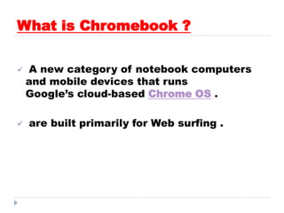 What is Chromebook ?
 A new category of notebook computers
and mobile devices that runs
Google’s cloud-based Chrome OS .
 are built primarily for Web surfing .
 