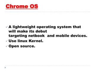 Chrome OS
 A lightweight operating system that
will make its debut
targeting netbook and mobile devices.
 Use linux Kernel.
 Open source.
 