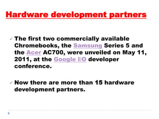 Hardware development partners
 The first two commercially available
Chromebooks, the Samsung Series 5 and
the Acer AC700, were unveiled on May 11,
2011, at the Google I/O developer
conference.
 Now there are more than 15 hardware
development partners.
 