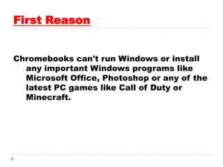 First Reason
Chromebooks can't run Windows or install
any important Windows programs like
Microsoft Office, Photoshop or any of the
latest PC games like Call of Duty or
Minecraft.
 