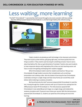 APRIL 2014
A PRINCIPLED TECHNOLOGIES TEST REPORT
Commissioned by Dell Inc.
DELL CHROMEBOOK 11 FOR EDUCATION POWERED BY INTEL
Today’s students are growing up with technology in the classroom and at home.
They want to pick up their devices, get going right away, and move quickly from one
thing to another. If they need to wait too long for something to load or have to worry
about low battery life, they can get distracted or frustrated. Teachers also want students
to have responsive devices with long battery life so they can start teaching sooner and
have an easier time getting and keeping their students engaged.
Which Chromebook model is best for students and teachers? We put two
Chromebooks through student scenarios that included tasks such as starting a
presentation and creating a video. We also looked at how long the two Chromebooks
could keep running on a single charge and how many frames per second they could
deliver while rendering an anatomy simulation.
We found that only the Intel® processor-powered Dell Chromebook 11 aced the
test, moving through four student scenarios with up to 55 percent less waiting than the
ARM processor-based HP Chromebook 11. The Intel processor-powered Dell
Chromebook 11 also lasted 86 percent longer on a single charge and rendered the
anatomy simulation with 75 percent more frames per second. With the Intel processor-
powered Dell Chromebook 11, students can spend less time waiting and more time
learning.
 