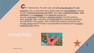 MEMORIES
Xabier Ibarra Libano
5
next
"CPU" redirects here. For other uses, see CPU (disambiguation).An Intel
80486DX2 CPU, as seen from above. Bottom side of an Intel 80486DX2, showing
its pins. A central processing unit (CPU), also called a central processor, main
processor or just processor, is the electronic circuitry that
executes instructions comprising a computer program. The CPU performs
basic arithmetic, logic, controlling, and input/output (I/O) operations specified by
the instructions in the program. This contrasts with external components such
as main memory and I/O circuitry,[1] and specialized processors such as graphics
processing units (GPUs).
 
