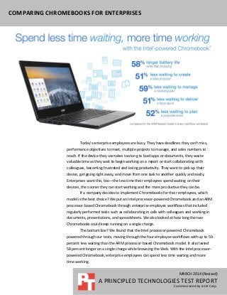 MARCH 2014 (Revised)
A PRINCIPLED TECHNOLOGIES TEST REPORT
Commissioned by Intel Corp.
COMPARING CHROMEBOOKS FOR ENTERPRISES
Today’s enterprise employees are busy. They have deadlines they can’t miss,
performance objectives to meet, multiple projects to manage, and sales numbers to
reach. If the device they use takes too long to load apps or documents, they waste
valuable time as they wait to begin working on a report or start collaborating with
colleagues, becoming frustrated and losing productivity. They want to pick up their
device, get going right away, and move from one task to another quickly and easily.
Enterprises want this, too—the less time their employees spend waiting on their
devices, the sooner they can start working and the more productive they can be.
If a company decides to implement Chromebooks for their employees, which
model is the best choice? We put an Intel processor-powered Chromebook and an ARM
processor-based Chromebook through enterprise employee workflows that included
regularly performed tasks such as collaborating in calls with colleagues and working in
documents, presentations, and spreadsheets. We also looked at how long the two
Chromebooks could keep running on a single charge.
The bottom line? We found that the Intel processor-powered Chromebook
powered through our tests, moving through the four employee workflows with up to 59
percent less waiting than the ARM processor-based Chromebook model. It also lasted
58 percent longer on a single charge while browsing the Web. With the Intel processor-
powered Chromebook, enterprise employees can spend less time waiting and more
time working.
 