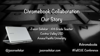 Chromebook Collaboration
Our Story
Jason Seliskar - 4th Grade Teacher
Covina-Valley USD
Azusa Pacific University

#chromebooks
@jasonseliskar

jasonseliskar.com

#FallCUE Conference

 
