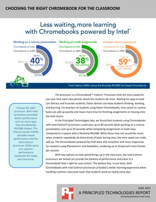 JUNE 2015
A PRINCIPLED TECHNOLOGIES REPORT
Commissioned by Intel Corp.
CHOOSING THE RIGHT CHROMEBOOK FOR THE CLASSROOM
The processor in a Chromebook™ matters: Processors that are more powerful
can save time each class period, which lets students do more. Waiting for apps to load
can distract and frustrate students; faster devices can keep students thinking, working,
and learning. For teachers of students using faster Chromebooks, time saved on routine
tasks can add up quickly and mean more time for finishing assignments or moving onto
the next lesson.
In the Principled Technologies labs, we found that students using Chromebooks
with Intel Celeron® processors could save up to 40 seconds while working on a science
presentation and up to 34 seconds while completing assignments in math class
compared to a system with a Rockchip RK3288. While these may not sound like much,
when students repeatedly do these kinds of tasks during class, the time saved can really
add up. The Chromebooks powered by Intel were also smoother and more responsive
for students using Planetarium and GeoGebra, rendering up to 59 percent more frames
per second.
With two options to help speed things up in the classroom, the Intel Celeron
processors we tested can provide the balance of performance and value in a
Chromebook that’s right for your school. The bottom line: in our tests, both
Chromebooks with Intel Celeron processors provided a better learning experience when
handling common classroom tasks that students work on nearly every day.
Choose the right
processor. Both Intel
processors provided
better performance
and ran more apps
than the Rockchip
RK3288 chipset. The
Intel processor N2840
provides ample
performance and the
Intel Celeron
processor 3205U gives
you superior
performance
headroom for today
and tomorrow.
 