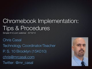 Chromebook Implementation: 
Tips & Procedures 
Simple K12.com webinar - 8/19/14 
Chris Casal 
Technology Coordinator/Teacher 
P. S. 10 Brooklyn (15K010) 
chris@mrcasal.com 
Twitter: @mr_casal 
 