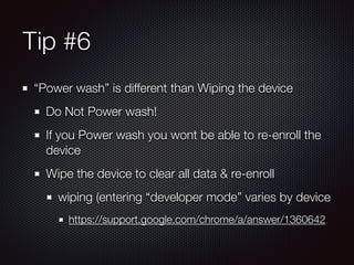 Tip #6 
“Power wash” is different than Wiping the device 
Do Not Power wash! 
If you Power wash you wont be able to re-enroll the 
device 
Wipe the device to clear all data & re-enroll 
wiping (entering “developer mode” varies by device 
https://support.google.com/chrome/a/answer/1360642 
 