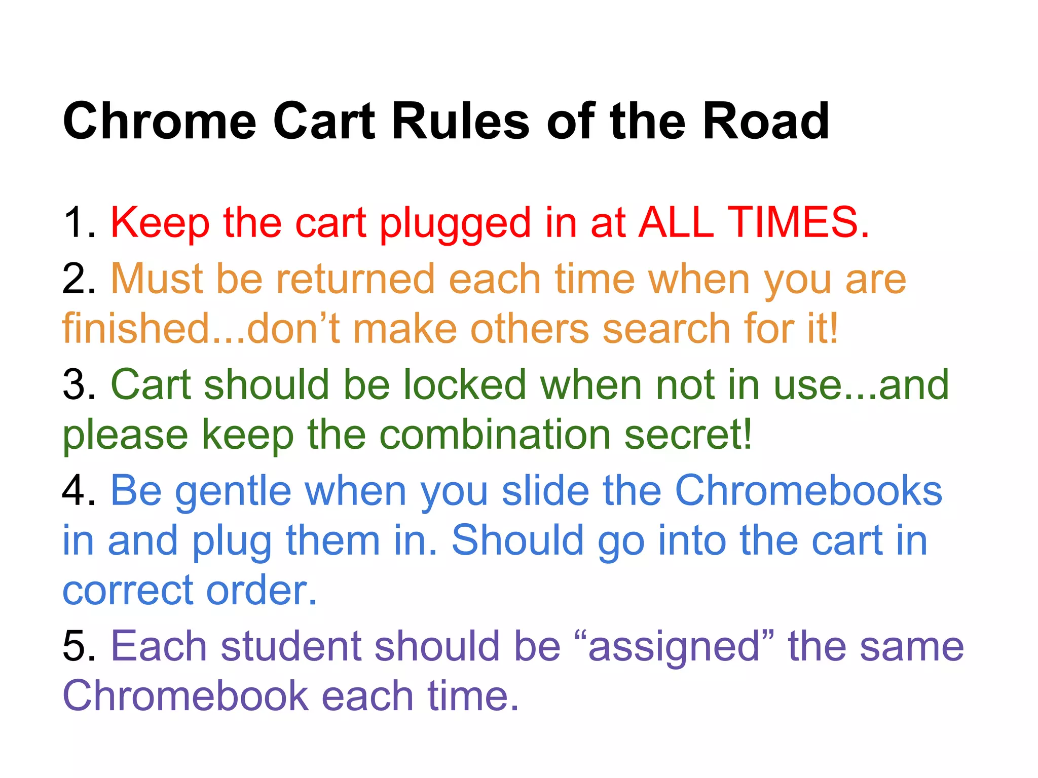 Chrome Cart Rules of the Road
1. Keep the cart plugged in at ALL TIMES.
2. Must be returned each time when you are
finished...don’t make others search for it!
3. Cart should be locked when not in use...and
please keep the combination secret!
4. Be gentle when you slide the Chromebooks
in and plug them in. Should go into the cart in
correct order.
5. Each student should be “assigned” the same
Chromebook each time.
 