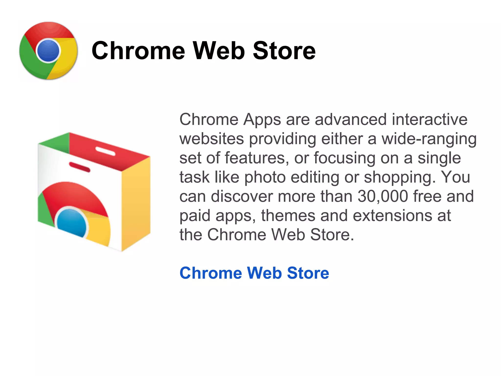 Chrome Web Store
Chrome Apps are advanced interactive
websites providing either a wide-ranging
set of features, or focusing on a single
task like photo editing or shopping. You
can discover more than 30,000 free and
paid apps, themes and extensions at
the Chrome Web Store.
Chrome Web Store
 