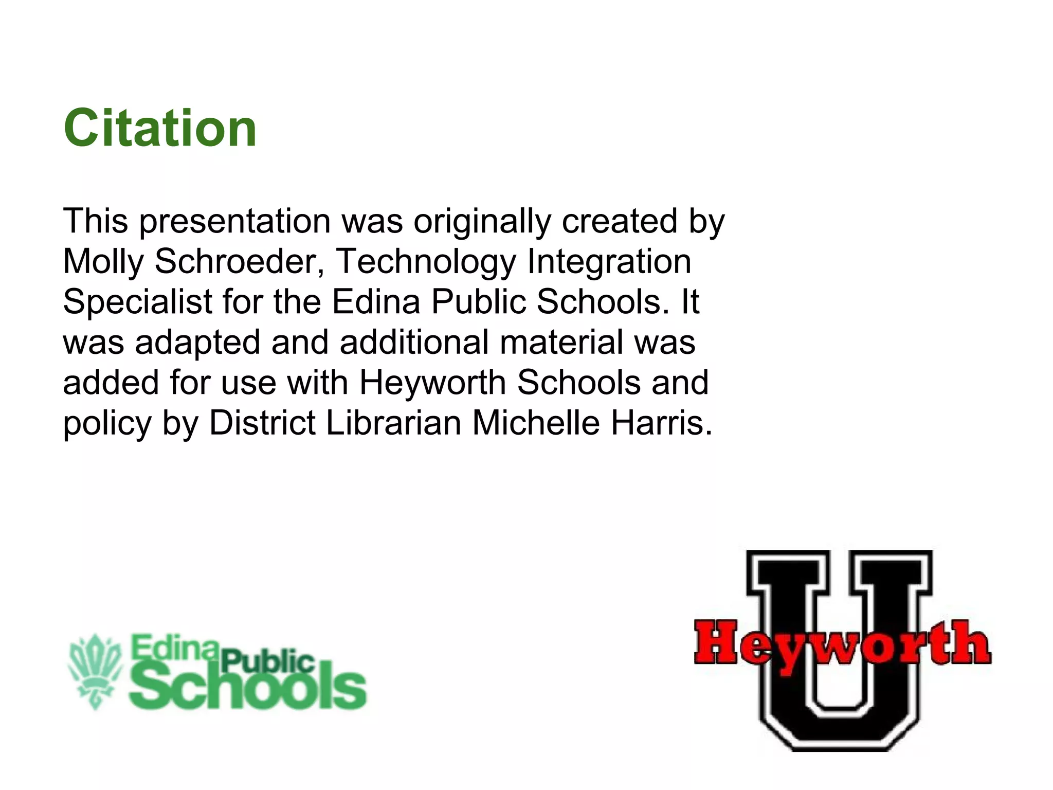 Citation
This presentation was originally created by
Molly Schroeder, Technology Integration
Specialist for the Edina Public Schools. It
was adapted and additional material was
added for use with Heyworth Schools and
policy by District Librarian Michelle Harris.
 