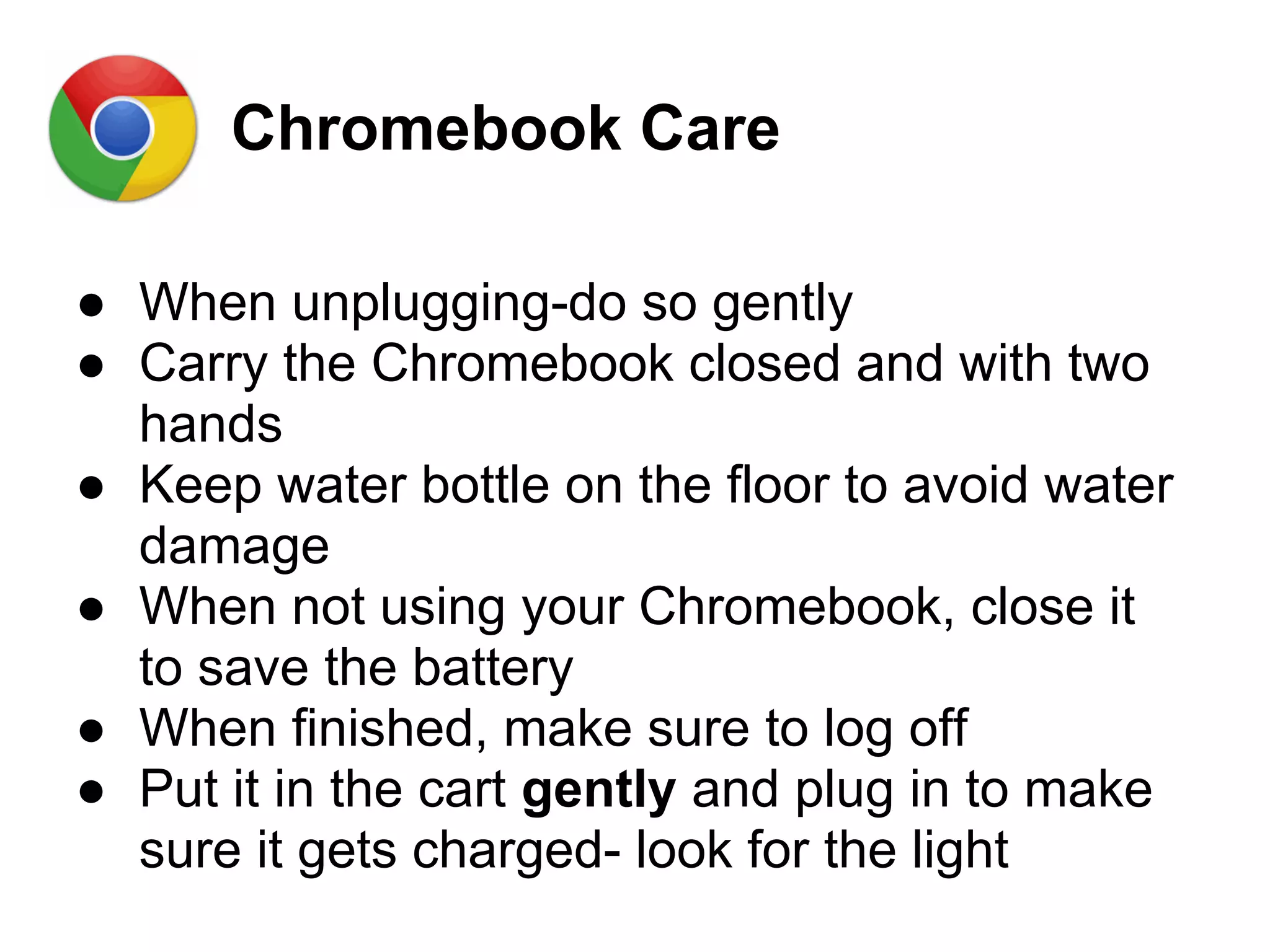 Chromebook Care
● When unplugging-do so gently
● Carry the Chromebook closed and with two
hands
● Keep water bottle on the floor to avoid water
damage
● When not using your Chromebook, close it
to save the battery
● When finished, make sure to log off
● Put it in the cart gently and plug in to make
sure it gets charged- look for the light
 
