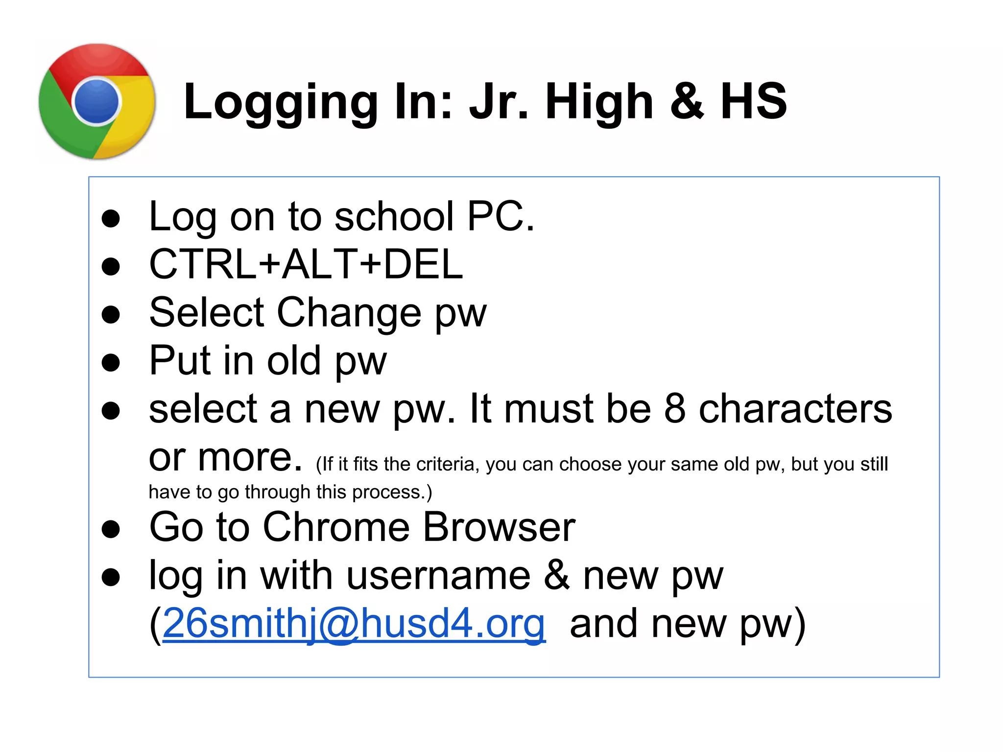 Logging In: Jr. High & HS
● Log on to school PC.
● CTRL+ALT+DEL
● Select Change pw
● Put in old pw
● select a new pw. It must be 8 characters
or more. (If it fits the criteria, you can choose your same old pw, but you still
have to go through this process.)
● Go to Chrome Browser
● log in with username & new pw
(26smithj@husd4.org and new pw)
 