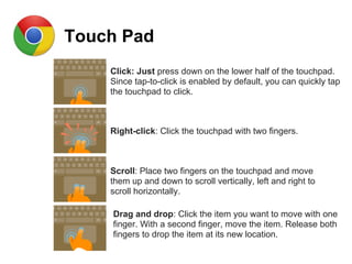 Touch Pad
Click: Just press down on the lower half of the touchpad.
Since tap-to-click is enabled by default, you can quickly tap
the touchpad to click.
Right-click: Click the touchpad with two fingers.
Scroll: Place two fingers on the touchpad and move
them up and down to scroll vertically, left and right to
scroll horizontally.
Drag and drop: Click the item you want to move with one
finger. With a second finger, move the item. Release both
fingers to drop the item at its new location.
 