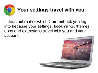 Your settings travel with you
It does not matter which Chromebook you log
into because your settings, bookmarks, themes,
apps and extensions travel with you and your
account.
 