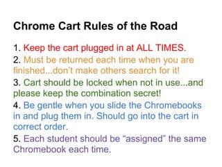 Chrome Cart Rules of the Road
1. Keep the cart plugged in at ALL TIMES.
2. Must be returned each time when you are
finished...don’t make others search for it!
3. Cart should be locked when not in use...and
please keep the combination secret!
4. Be gentle when you slide the Chromebooks
in and plug them in. Should go into the cart in
correct order.
5. Each student should be “assigned” the same
Chromebook each time.
 