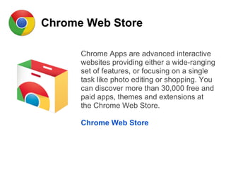 Chrome Web Store
Chrome Apps are advanced interactive
websites providing either a wide-ranging
set of features, or focusing on a single
task like photo editing or shopping. You
can discover more than 30,000 free and
paid apps, themes and extensions at
the Chrome Web Store.
Chrome Web Store
 