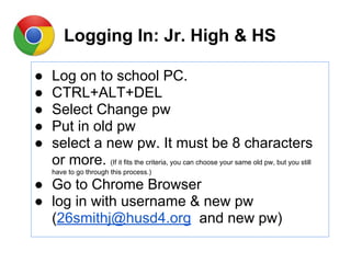 Logging In: Jr. High & HS
● Log on to school PC.
● CTRL+ALT+DEL
● Select Change pw
● Put in old pw
● select a new pw. It must be 8 characters
or more. (If it fits the criteria, you can choose your same old pw, but you still
have to go through this process.)
● Go to Chrome Browser
● log in with username & new pw
(26smithj@husd4.org and new pw)
 