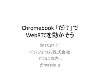 Chromebook 「だけ」で
WebRTCを動かそう
2015.03.11
インフォコム株式会社
がねこまさし
@massie_g
 
