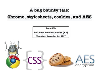 A bug bounty tale:
Chrome, stylesheets, cookies, and AES
Pepe Vila
Software Seminar Series (S3)
Thursday, December 14, 2017
 