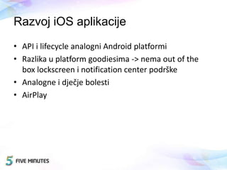 Razvoj iOS aplikacije
• API i lifecycle analogni Android platformi
• Razlika u platform goodiesima -> nema out of the
box lockscreen i notification center podrške
• Analogne i dječje bolesti
• AirPlay
 