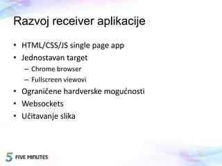 Razvoj receiver aplikacije
• HTML/CSS/JS single page app
• Jednostavan target
– Chrome browser
– Fullscreen viewovi
• Ograničene hardverske mogudnosti
• Websockets
• Učitavanje slika
 