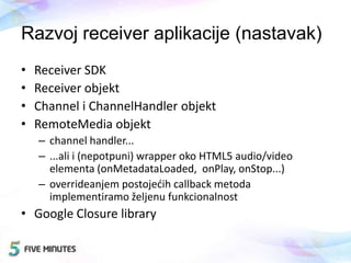 Razvoj receiver aplikacije (nastavak)
• Receiver SDK
• Receiver objekt
• Channel i ChannelHandler objekt
• RemoteMedia objekt
– channel handler...
– ...ali i (nepotpuni) wrapper oko HTML5 audio/video
elementa (onMetadataLoaded, onPlay, onStop...)
– overrideanjem postojedih callback metoda
implementiramo željenu funkcionalnost
• Google Closure library
 