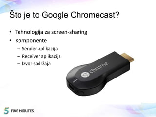 Što je to Google Chromecast?
• Tehnologija za screen-sharing
• Komponente
– Sender aplikacija
– Receiver aplikacija
– Izvor sadržaja
 