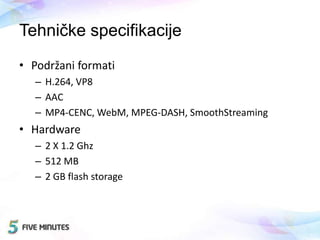 Tehničke specifikacije
• Podržani formati
– H.264, VP8
– AAC
– MP4-CENC, WebM, MPEG-DASH, SmoothStreaming
• Hardware
– 2 X 1.2 Ghz
– 512 MB
– 2 GB flash storage
 