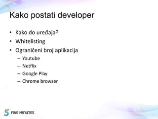 Kako postati developer
• Kako do uređaja?
• Whitelisting
• Ograničeni broj aplikacija
– Youtube
– Netflix
– Google Play
– Chrome browser
 