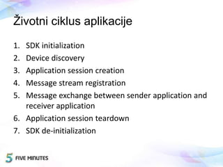 Životni ciklus aplikacije
1. SDK initialization
2. Device discovery
3. Application session creation
4. Message stream registration
5. Message exchange between sender application and
receiver application
6. Application session teardown
7. SDK de-initialization
 