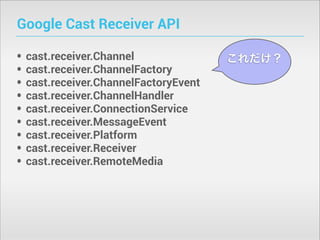 Google Cast Receiver API
•
•
•
•
•
•
•
•
•

cast.receiver.Channel
cast.receiver.ChannelFactory
cast.receiver.ChannelFactoryEvent
cast.receiver.ChannelHandler
cast.receiver.ConnectionService
cast.receiver.MessageEvent
cast.receiver.Platform
cast.receiver.Receiver
cast.receiver.RemoteMedia

これだけ？

 