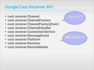 Google Cast Receiver API
•
•
•
•
•
•
•
•
•

cast.receiver.Channel
cast.receiver.ChannelFactory
cast.receiver.ChannelFactoryEvent
cast.receiver.ChannelHandler
cast.receiver.ConnectionService
cast.receiver.MessageEvent
cast.receiver.Platform
cast.receiver.Receiver
cast.receiver.RemoteMedia

これだけ？

通信系ばかり

 
