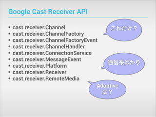 Google Cast Receiver API
•
•
•
•
•
•
•
•
•

cast.receiver.Channel
これだけ？
cast.receiver.ChannelFactory
cast.receiver.ChannelFactoryEvent
cast.receiver.ChannelHandler
cast.receiver.ConnectionService
cast.receiver.MessageEvent
通信系ばかり
cast.receiver.Platform
cast.receiver.Receiver
cast.receiver.RemoteMedia
Adaptive
は？

 