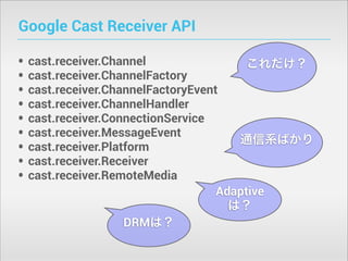 Google Cast Receiver API
•
•
•
•
•
•
•
•
•

cast.receiver.Channel
これだけ？
cast.receiver.ChannelFactory
cast.receiver.ChannelFactoryEvent
cast.receiver.ChannelHandler
cast.receiver.ConnectionService
cast.receiver.MessageEvent
通信系ばかり
cast.receiver.Platform
cast.receiver.Receiver
cast.receiver.RemoteMedia
Adaptive
は？
DRMは？

 