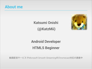 About me

Katsumi Onishi
(@KatzMii)
Android Developer
HTML5 Beginner
動画配信サービスでMicrosoft Smooth StreamingのChromecast対応の調査中

 