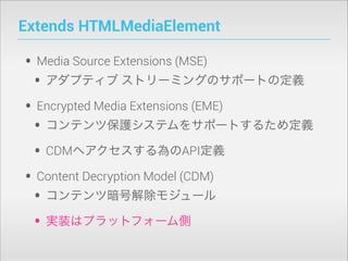 Extends HTMLMediaElement

• Media Source Extensions (MSE)
• アダプティブ ストリーミングのサポートの定義
• Encrypted Media Extensions (EME)
• コンテンツ保護システムをサポートするため定義
• CDMへアクセスする為のAPI定義
• Content Decryption Model (CDM)
• コンテンツ暗号解除モジュール
• 実装はプラットフォーム側

 