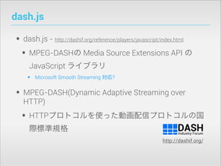 dash.js

• dash.js • MPEG-DASHの Media Source Extensions API の
http://dashif.org/reference/players/javascript/index.html

JavaScript ライブラリ

•

Microsoft Smooth Streaming 対応?

• MPEG-DASH(Dynamic Adaptive Streaming over
HTTP)

• HTTPプロトコルを使った動画配信プロトコルの国
際標準規格
http://dashif.org/

 