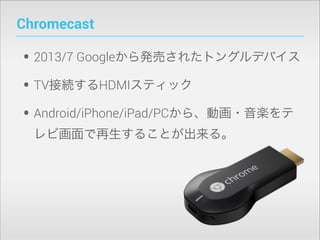 Chromecast

• 2013/7 Googleから発売されたドングルデバイス
• TV接続するHDMIスティック
• Android/iPhone/iPad/PCから、動画・音楽をテ
レビ画面で再生することが出来る。

 