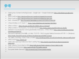 参考
•
•
•
•
•
•
•
•
•
•
•
•
•
•
•
•

Casting Your Content to the Big Screen - Google Cast — Google Developers https://developers.google.com/
cast/
Stack Overflow http://stackoverflow.com/questions/tagged/chromecast
Stack Overflow http://stackoverflow.com/questions/tagged/google-cast
EME・DRMの行方 - http://furoshiki.hatenadiary.jp/entry/2013/06/07/040209
HTML5でDRMってアリなの？ - https://www.slideshare.net/otachan/html5drm
DRM in HTML5 - https://luv.asn.au/ﬁles/20130604-drm_in_html.pdf
DRM in HTML5 | The Beautiful, Tormented Machine http://manu.sporny.org/2013/drm-in-html5/
EME WTF?: An introduction to Encrypted Media Extensions - HTML5 Rocks http://www.html5rocks.com/en/
tutorials/eme/basics/
Microsoft PlayReady DRM を使った Web ブラウザーでの Encrypted Media Extensions のサポート (Windows)
http://msdn.microsoft.com/ja-jp/library/windows/apps/dn466732.aspx
The Netflix Tech Blog: HTML5 Video at Netflix http://techblog.netflix.com/2013/04/html5-video-at-netflix.html
MPEG-DASH http://dashif.org/
DASH-264 JavaScript Reference Client Landing Page http://dashif.org/reference/players/javascript/
index.html
Dash-Industry-Forum/dash.js Wiki https://github.com/Dash-Industry-Forum/dash.js/wiki
Media Source Extensions http://www.w3.org/TR/media-source/
Encrypted Media Extensions http://www.w3.org/TR/encrypted-media/

 