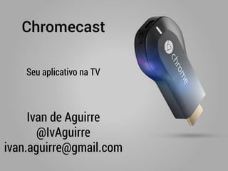 Chromecast
Ivan de Aguirre
@IvAguirre
ivan.aguirre@gmail.com
Seu aplicativo na TV
 