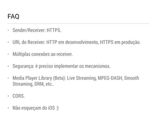 FAQ 
• Sender/Receiver: HTTPS. 
• URL do Receiver: HTTP em desenvolvimento, HTTPS em produção. 
• Múltiplas conexões ao receiver. 
• Segurança: é preciso implementar os mecanismos. 
• Media Player Library (Beta): Live Streaming, MPEG-DASH, Smooth 
Streaming, DRM, etc.. 
• CORS. 
• Não esqueçam do iOS :) 
 