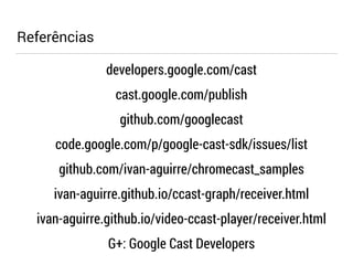 Referências 
developers.google.com/cast 
cast.google.com/publish 
github.com/googlecast 
code.google.com/p/google-cast-sdk/issues/list 
github.com/ivan-aguirre/chromecast_samples 
ivan-aguirre.github.io/ccast-graph/receiver.html 
ivan-aguirre.github.io/video-ccast-player/receiver.html 
G+: Google Cast Developers 
 