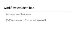Workflow em detalhes 
• Descoberta do Chromecast. 
• (Re)Conexão com o Chromecast: sessionID. 
 