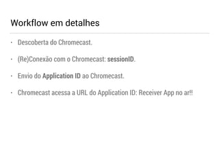 Workflow em detalhes 
• Descoberta do Chromecast. 
• (Re)Conexão com o Chromecast: sessionID. 
• Envio do Application ID ao Chromecast. 
• Chromecast acessa a URL do Application ID: Receiver App no ar!! 
 