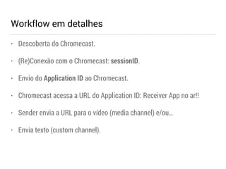 Workflow em detalhes 
• Descoberta do Chromecast. 
• (Re)Conexão com o Chromecast: sessionID. 
• Envio do Application ID ao Chromecast. 
• Chromecast acessa a URL do Application ID: Receiver App no ar!! 
• Sender envia a URL para o vídeo (media channel) e/ou… 
• Envia texto (custom channel). 
 