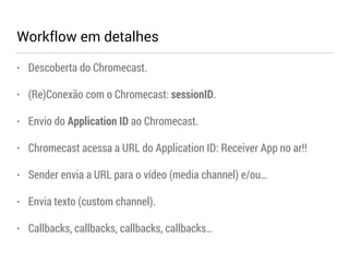 Workflow em detalhes 
• Descoberta do Chromecast. 
• (Re)Conexão com o Chromecast: sessionID. 
• Envio do Application ID ao Chromecast. 
• Chromecast acessa a URL do Application ID: Receiver App no ar!! 
• Sender envia a URL para o vídeo (media channel) e/ou… 
• Envia texto (custom channel). 
• Callbacks, callbacks, callbacks, callbacks… 
 