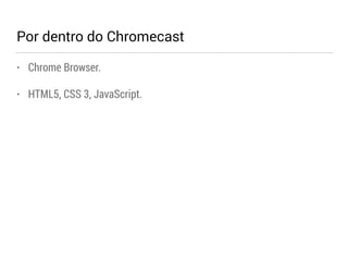 Por dentro do Chromecast 
• Chrome Browser. 
• HTML5, CSS 3, JavaScript. 
 