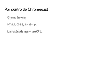 Por dentro do Chromecast 
• Chrome Browser. 
• HTML5, CSS 3, JavaScript. 
• Limitações de memória e CPU. 
 